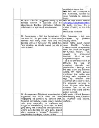 17
                                             provide training on that.
                                             DTI- DTI has counterpart in
                                             the roadshows, nandon na
                                             yong materials na pwedeng
                                             ibigay.
Mr. Nono of PAGRI - suggested putting up the DTI- we have made a website
bamboo network in agencies and the www.grou.ps/southcotbamboo
stakeholders. Bamboo information network- to guide everyone. It’s a
collaboration of agencies & stakeholders-    matter of linking on this info
                                             sites.
                                             DTI-Isali sa roadshow

Mr. Sumagaysay – With the formalization of      Dir. Gabunales - indi tayo
this bamboo, can you make a conservative        nakagawa         ng      gimelina
estimate how many years from now this           industry before.
bamboo will be in full swing? He stated that,   Isinali nating target market
“ang gimelina, sa simula mabuti, but die in     yong       DepED.       Furniture
natural death”.                                 makers that will be organizing
                                                soon. Part of our fund support
                                                for furniture makers - sila
                                                gagamit       ng     engineered
                                                bamboo.        Hindi na tayo
                                                magestablish ng----
                                                This is not only the concern of
                                                DTI-with      the      help     of
                                                everybody       sigurado    may
                                                pupuntahan. Learnings from
                                                the past. Iaayos ang direction
                                                setting. Mr. Frank Bunoan
                                                mentioned that naiiba ang
                                                strategy natin. Nagseset na
                                                tayo      ng    direction    with
                                                enactment of executive order,
                                                the provincial governor is
                                                there, titingnan natin kung
                                                naaayon tayo sa set na
                                                direction. We’d like to see this
                                                project succeed.
Mr. Sumagaysay – This is not a question but a   DTI- sinabi ni Frank Bunoan-
suggestion that NEDA could act. Iloilo          I’l be bringing more, Kasali na
magagaling na gumawa ng bamboo craft.           sa inventory ang players,
Regional connectivity, pwede siguro makuha      crafters…
natin yong magagaling na craftsman na
ilonggo na makakatulong din sa atin. Iba kasi
yong ability nila. Gumagawa sila ng bahay na
walang pako-bamboo din yong pako. Expert
silang gumawa ng “amakan”. Suggestion –
mag-amakan tayo kaysa drier na cement.
 