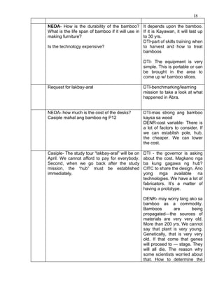 18

NEDA- How is the durability of the bamboo? It depends upon the bamboo.
What is the life span of bamboo if it will use in If it is Kayawan, it will last up
making furniture?                                 to 30 yrs.
                                                  DTI-part of skills training when
Is the technology expensive?                      to harvest and how to treat
                                                  bamboos

                                                   DTI- The equipment is very
                                                   simple. This is portable or can
                                                   be brought in the area to
                                                   come up w/ bamboo slices.

Request for lakbay-aral                            DTI-benchmarking/learning
                                                   mission to take a look at what
                                                   happened in Abra.


NEDA- how much is the cost of the desks?           DTI-mas strong ang bamboo
Casiple mahal ang bamboo ng P12                    kaysa sa wood
                                                   DENR-cost variable- There is
                                                   a lot of factors to consider. If
                                                   we can establish pole, hub,
                                                   the cheaper. We can lower
                                                   the cost.

Casiple- The study tour “lakbay-aral” will be on   DTI - the governor is asking
April. We cannot afford to pay for everybody.      about the cost. Magkano nga
Second, when we go back after the study            ba kung gagawa ng hub?
mission, the “hub” must be established             CITC to share the design. Ano
immediately.                                       yong mga available na
                                                   technologies. We have a lot of
                                                   fabricators. It’s a matter of
                                                   having a prototype.

                                                   DENR- may worry lang ako sa
                                                   bamboo as a commodity.
                                                   Bamboos         are       being
                                                   propagated—the sources of
                                                   materials are very very old.
                                                   More than 200 yrs. We cannot
                                                   say that plant is very young.
                                                   Genetically, that is very very
                                                   old. If that come that genes
                                                   will proceed to --- stage. They
                                                   will all die. The reason why
                                                   some scientists worried about
                                                   that. How to determine the
 
