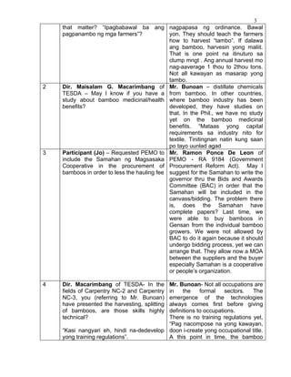 3
    that matter? “Ipagbabawal ba ang           nagpapasa ng ordinance. Bawal
    pagpanambo ng mga farmers”?                yon. They should teach the farmers
                                               how to harvest “tambo”. If dalawa
                                               ang bamboo, harvesin yong maliit.
                                               That is one point na itinuturo sa
                                               clump mngt . Ang annual harvest mo
                                               nag-aaverage 1 thou to 2thou tons.
                                               Not all kawayan as masarap yong
                                               tambo.
2   Dir. Maisalam G. Macarimbang of            Mr. Bunoan – distillate chemicals
    TESDA – May I know if you have a           from bamboo. In other countries,
    study about bamboo medicinal/health        where bamboo industry has been
    benefits?                                  developed, they have studies on
                                               that. In the Phil., we have no study
                                               yet on the bamboo medicinal
                                               benefits. “Mataas yong capital
                                               requirements sa industry nito for
                                               textile. Tinitingnan natin kung saan
                                               po tayo uunlad agad
3   Participant (Jo) – Requested PEMO to       Mr. Ramon Ponce De Leon of
    include the Samahan ng Magsasaka           PEMO - RA 9184 (Government
    Cooperative in the procurement of          Procurement Reform Act). May I
    bamboos in order to less the hauling fee   suggest for the Samahan to write the
                                               governor thru the Bids and Awards
                                               Committee (BAC) in order that the
                                               Samahan will be included in the
                                               canvass/bidding. The problem there
                                               is, does the Samahan have
                                               complete papers? Last time, we
                                               were able to buy bamboos in
                                               Gensan from the individual bamboo
                                               growers. We were not allowed by
                                               BAC to do it again because it should
                                               undergo bidding process, yet we can
                                               arrange that. They allow now a MOA
                                               between the suppliers and the buyer
                                               especially Samahan is a cooperative
                                               or people’s organization.

4   Dir. Macarimbang of TESDA- In the     Mr. Bunoan- Not all occupations are
    fields of Carpentry NC-2 and Carpentryin    the    formal    sectors.  The
    NC-3, you (referring to Mr. Bunoan)   emergence of the technologies
    have presented the harvesting, splitting
                                          always comes first before giving
    of bamboos, are those skills highly   definitions to occupations.
    technical?                            There is no training regulations yet,
                                          “Pag nacompose na yong kawayan,
    “Kasi nangyari eh, hindi na-dedevelop doon i-create yong occupational title.
    yong training regulations”.           A this point in time, the bamboo
 