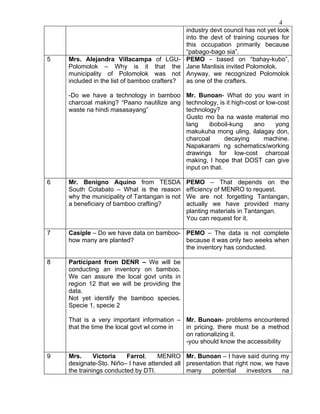 4
                                             industry devt council has not yet look
                                             into the devt of training courses for
                                             this occupation primarily because
                                             “pabago-bago sia”.
5   Mrs. Alejandra Villacampa of LGU- PEMO - based on “bahay-kubo”,
    Polomolok – Why is it that the Jane Manlisis invited Polomolok.
    municipality of Polomolok was not Anyway, we recognized Polomolok
    included in the list of bamboo crafters? as one of the crafters.

    -Do we have a technology in bamboo Mr. Bunoan- What do you want in
    charcoal making? “Paano nautilize ang technology, is it high-cost or low-cost
    waste na hindi masasayang”            technology?
                                          Gusto mo ba na waste material mo
                                          lang    iboboil-kung      ano     yong
                                          makukuha mong uling, ilalagay don,
                                          charcoal       decaying       machine.
                                          Napakarami ng schematics/working
                                          drawings for low-cost charcoal
                                          making, I hope that DOST can give
                                          input on that.

6   Mr. Benigno Aquino from TESDA              PEMO – That depends on the
    South Cotabato – What is the reason        efficiency of MENRO to request.
    why the municipality of Tantangan is not   We are not forgetting Tantangan,
    a beneficiary of bamboo crafting?          actually we have provided many
                                               planting materials in Tantangan.
                                               You can request for it.

7   Casiple – Do we have data on bamboo- PEMO – The data is not complete
    how many are planted?                because it was only two weeks when
                                         the inventory has conducted.

8   Participant from DENR – We will be
    conducting an inventory on bamboo.
    We can assure the local govt units in
    region 12 that we will be providing the
    data.
    Not yet identify the bamboo species.
    Specie 1, specie 2

    That is a very important information – Mr. Bunoan- problems encountered
    that the time the local govt wl come in in pricing, there must be a method
                                            on rationalizing it.
                                            -you should know the accessibility

9   Mrs.      Victoria   Farrol,    MENRO Mr. Bunoan – I have said during my
    designate-Sto. Niño– I have attended all presentation that right now, we have
    the trainings conducted by DTI.          many     potential    investors   na
 