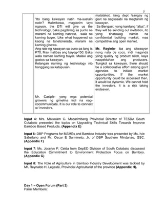 5
                                                  matatakot, ilang dept /sangay ng
       “Ito bang kawayan natin ma-sustain         govt na nagsasabi na magtanim ng
       natin? Halimbawa, magtanim tayo            kawayan.
       ngayon, the DTI will give us the            Sa Benguet, yong kanilang “afus”, if
       technology, baka pagdating sa punto na     they will be sending out invitation, ito
       marami na kaming harvest, wala na          yong       tinatawag    namin        na
       kaming buyer. Like what happened sa        confidential building market, mas
       kaong na tonetonelada, marami na           competitive ang open market,
       kaming ginawa.
       Ang rate ng kawayan sa puno pa lang is     Mr. Reginio- iba ang sitwasyon
       P70. Mas matibay ang bayog-150. Baka       nong nata de coco. indi maganda
       wala naman kaming buyer. Malaki ang        yong quality ng product natin, kaya
       gastos sa kawayan.                         naapektuhan       ang         producers.
       Kelangan naming ng technology nio          Tungkol sa kawayan, there should
       hanggang sa katapusan.                     be a collaborative effort among gov’t
                                                  agencies      to     initiate    market
                                                  opportunities.    If      the    market
                                                  opportunity could be accessed then,
                                                  it would be dynamic. We cannot hold
                                                  the investors. It is a risk taking
                                                  endeavor.

       Mr. Casiple- yong mga potential
       growers ng gimelina indi na nag-
       cocommunicate. It is our role to connect
       w/ investors.


Input 4: Mrs. Maisalam G. Macarimbang Provincial Director of TESDA South
Cotabato presented the topics on Upgrading Technical Skills Towards Improve
Bamboo Based Products. (Appendix E)

Input 6: DBP Programs for MSMEs and Bamboo Industry was presented by Ms. Ivie
Sabellano and Mr. Oscar E Sarmineto, Jr. of DBP Southern Mindanao, GSC.
(Appendix F)

Input 7: Ms. Jocelyn P. Celda from DepED Division of South Cotabato discussed
the Education Commitment to Environment Protection Focus on Bamboo.
(Appendix G)

Input 8: The Role of Agriculture in Bamboo Industry Development was tackled by
Mr. Reynaldo H. Legaste, Provincial Agriculturist of the province (Appendix H).




Day 1 – Open Forum (Part 2)
Panel Members:
 