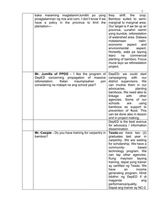 7
baka maraming magtatanim,lumiliit po yong they              shift   the    crop.
pinagtatamnan ng rice and corn, I don’t know if we Bamboo suited to semi-
have a policy in the province to limit the marginal to marginal area.
plantation---                                      Our target is if we tie up w/
                                                   province, uunahin namin
                                                   yong bundok, reforestation
                                                   of watershed area. Dalawa
                                                   matatamaan              natin:
                                                   economic       aspect    and
                                                   environmental         aspect.
                                                   Honestly, wala pa tayong
                                                   klaro     na     commercial
                                                   planting of bamboo. Focus
                                                   muna tayo sa reforestation
                                                   project.

Mr. Jumilla of PPDO - I like the program of         DepED- we could start
DepED concerning propagation of massive             campaigning       with    our
reforestation.  Kelan      maumpisahan     yon      district supervisors. We
considering na malapit na ang school year?          can involve them in our
                                                    advocacies,          planting
                                                    bamboos. We need also to
                                                    linkage      with       other
                                                    agencies. Some of our
                                                    schools       are       using
                                                    bamboos as support to
                                                    prevention of flood. This
                                                    can be done also in lesson
                                                    and in project making.
                                                    DepED is the best avenue
                                                    for advocacy / information
                                                    dissemination
Mr. Casiple - Do you have training for carpentry in Tesda-we have two (2)
bamboo?                                             graduates last year in
                                                    carpentry. We are waiting
                                                    for scholarship. We have a
                                                    community-             based
                                                    technology program. We
                                                    can tap other agencies.
                                                    Kung mayroon tayong
                                                    training, dapat yong trainer
                                                    ay certified ng Tesda. We
                                                    have        an        income
                                                    generating program. Hindi
                                                    bibilhin ng DepED if di
                                                    maganda                   ang
                                                    performance/quality.
                                                    Dapat ang trainer ay NC-2
 