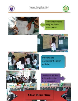 Lapinigan National High School
San Francisco, Agusan del Sur
10 | P a g e
Section Archimedes
doing the Word
Search Game.
Section Archimedes
doing the Word
Search Game.
The class of Section
Archimedes doing
the group activity.
The class of Section
Archimedes doing
the group activity.
Students are
answering the given
activity.
Students are
answering the given
activity.
Class ReportingClass Reporting
 