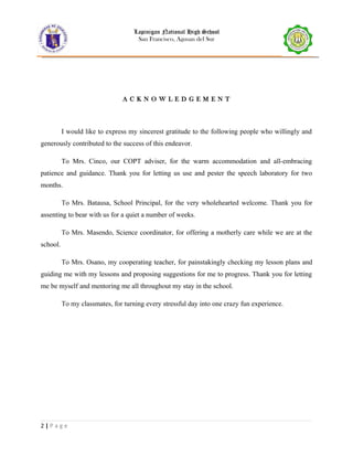 Lapinigan National High School
San Francisco, Agusan del Sur
A C K N O W L E D G E M E N T
I would like to express my sincerest gratitude to the following people who willingly and
generously contributed to the success of this endeavor.
To Mrs. Cinco, our COPT adviser, for the warm accommodation and all-embracing
patience and guidance. Thank you for letting us use and pester the speech laboratory for two
months.
To Mrs. Batausa, School Principal, for the very wholehearted welcome. Thank you for
assenting to bear with us for a quiet a number of weeks.
To Mrs. Masendo, Science coordinator, for offering a motherly care while we are at the
school.
To Mrs. Osano, my cooperating teacher, for painstakingly checking my lesson plans and
guiding me with my lessons and proposing suggestions for me to progress. Thank you for letting
me be myself and mentoring me all throughout my stay in the school.
To my classmates, for turning every stressful day into one crazy fun experience.
2 | P a g e
 