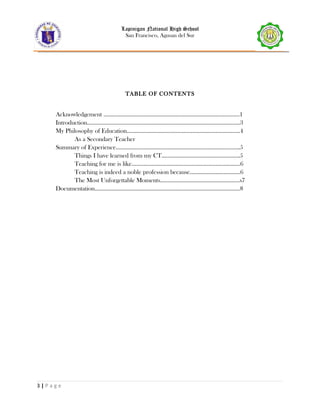 Lapinigan National High School
San Francisco, Agusan del Sur
TABLE OF CONTENTS
Acknowledgement ……………………………………………………………………………..1
Introduction……………………………………………………………………………………….3
My Philosophy of Education………………………………………………………………..4
As a Secondary Teacher
Summary of Experience………………………………………………………………………5
Things I have learned from my CT……………………………………………5
Teaching for me is like……………………………………………………………..6
Teaching is indeed a noble profession because……………………………6
The Most Unforgettable Moments…………………………………………….s7
Documentation…………………………………………………………………………………..8
3 | P a g e
 