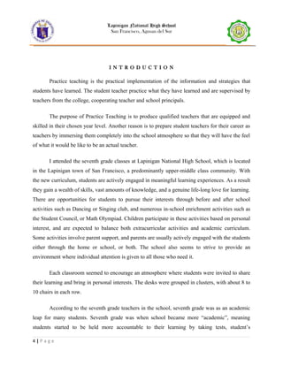 Lapinigan National High School
San Francisco, Agusan del Sur
I N T R O D U C T I O N
Practice teaching is the practical implementation of the information and strategies that
students have learned. The student teacher practice what they have learned and are supervised by
teachers from the college, cooperating teacher and school principals.
The purpose of Practice Teaching is to produce qualified teachers that are equipped and
skilled in their chosen year level. Another reason is to prepare student teachers for their career as
teachers by immersing them completely into the school atmosphere so that they will have the feel
of what it would be like to be an actual teacher.
I attended the seventh grade classes at Lapinigan National High School, which is located
in the Lapinigan town of San Francisco, a predominantly upper-middle class community. With
the new curriculum, students are actively engaged in meaningful learning experiences. As a result
they gain a wealth of skills, vast amounts of knowledge, and a genuine life-long love for learning.
There are opportunities for students to pursue their interests through before and after school
activities such as Dancing or Singing club, and numerous in-school enrichment activities such as
the Student Council, or Math Olympiad. Children participate in these activities based on personal
interest, and are expected to balance both extracurricular activities and academic curriculum.
Some activities involve parent support, and parents are usually actively engaged with the students
either through the home or school, or both. The school also seems to strive to provide an
environment where individual attention is given to all those who need it.
Each classroom seemed to encourage an atmosphere where students were invited to share
their learning and bring in personal interests. The desks were grouped in clusters, with about 8 to
10 chairs in each row.
According to the seventh grade teachers in the school, seventh grade was as an academic
leap for many students. Seventh grade was when school became more “academic”, meaning
students started to be held more accountable to their learning by taking tests, student’s
4 | P a g e
 