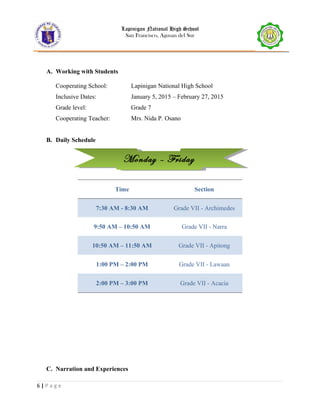 Monday – FridayMonday – Friday
Lapinigan National High School
San Francisco, Agusan del Sur
A. Working with Students
Cooperating School: Lapinigan National High School
Inclusive Dates: January 5, 2015 – February 27, 2015
Grade level: Grade 7
Cooperating Teacher: Mrs. Nida P. Osano
B. Daily Schedule
Time Section
7:30 AM - 8:30 AM Grade VII - Archimedes
9:50 AM – 10:50 AM Grade VII - Narra
10:50 AM – 11:50 AM Grade VII - Apitong
1:00 PM – 2:00 PM Grade VII - Lawaan
2:00 PM – 3:00 PM Grade VII - Acacia
C. Narration and Experiences
6 | P a g e
 