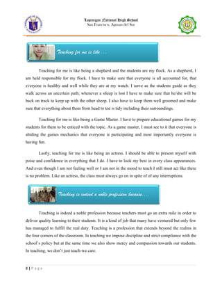 Lapinigan National High School
San Francisco, Agusan del Sur
Teaching for me is like being a shepherd and the students are my flock. As a shepherd, I
am held responsible for my flock. I have to make sure that everyone is all accounted for, that
everyone is healthy and well while they are at my watch. I serve as the students guide as they
walk across an uncertain path; whenever a sheep is lost I have to make sure that he/she will be
back on track to keep up with the other sheep. I also have to keep them well groomed and make
sure that everything about them from head to toe is tidy including their surroundings.
Teaching for me is like being a Game Master. I have to prepare educational games for my
students for them to be enticed with the topic. As a game master, I must see to it that everyone is
abiding the games mechanics that everyone is participating and most importantly everyone is
having fun.
Lastly, teaching for me is like being an actress. I should be able to present myself with
poise and confidence in everything that I do. I have to look my best in every class appearances.
And even though I am not feeling well or I am not in the mood to teach I still must act like there
is no problem. Like an actress, the class must always go on in spite of of any interruptions.
Teaching is indeed a noble profession because teachers must go an extra mile in order to
deliver quality learning to their students. It is a kind of job that many have ventured but only few
has managed to fulfill the real duty. Teaching is a profession that extends beyond the realms in
the four corners of the classroom. In teaching we impose discipline and strict compliance with the
school’s policy but at the same time we also show mercy and compassion towards our students.
In teaching, we don’t just teach-we care.
8 | P a g e
 