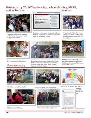 November 2014
October 2014 World Teachers day, school cleaning, MPRE,
Action Research seminar
Conducted online testing. Students
of Mr. Florino experienced a hands-
on application of forms.
Facilitated online debate. Students from Grade
8-Durian got the taste of online debate facilitat-
ed by Mr. Melanio R. Florino
TLE Community Feeding Service Initiated classroom debate. Students from Grade
8-Durian showed how a debate should be done.
With the school head Leo B. Asilo, Alma M.
Siete and Merlyn T. Encabo.
World Teachers’ Day. Mr. Florino
attended the World Teachers’ Day
graced by DepEd and the City Of-
fice of Davao.
MPRE Seminar on Action Research.
Mr. Florino together the rest of the
faculty members attended the seminar
sponsored by USEP.
School-Community Clean-Up Drive PowerPoint group work presentation Headed by Mr. Florino, the Grade 8
students
joined the
Google con-
test.
Page 4 2014-2015 NARRATIVE REPORT
TLE-Department Meeting Filipino Cluster I Training Seminar
Helped students make assignment online
 