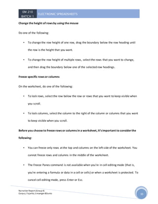 EM 210
BATCH 1
ELECTRONIC SPREADSHEETS
Narrative Report (Group4)
Corpuz, Fajarito, Linsangan&Sunio 10
Change the height of rows by using the mouse
Do one of the following:
• To change the row height of one row, drag the boundary below the row heading until
the row is the height that you want.
• To change the row height of multiple rows, select the rows that you want to change,
and then drag the boundary below one of the selected row headings.
Freeze specific rows or columns
On the worksheet, do one of the following:
• To lock rows, select the row below the row or rows that you want to keep visible when
you scroll.
• To lock columns, select the column to the right of the column or columns that you want
to keep visible when you scroll.
Before you choose to freeze rows or columns in a worksheet, it’s important to considerthe
following:
• You can freeze only rows at the top and columns on the left side of the worksheet. You
cannot freeze rows and columns in the middle of the worksheet.
• The Freeze Panes command is not available when you're in cell editing mode (that is,
you're entering a formula or data in a cell or cells) or when a worksheet is protected. To
cancel cell editing mode, press Enter or Esc.
 