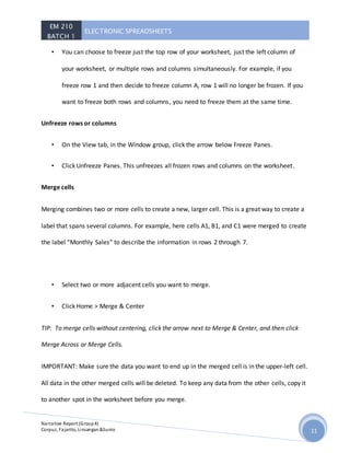 EM 210
BATCH 1
ELECTRONIC SPREADSHEETS
Narrative Report (Group4)
Corpuz, Fajarito, Linsangan&Sunio 11
• You can choose to freeze just the top row of your worksheet, just the left column of
your worksheet, or multiple rows and columns simultaneously. For example, if you
freeze row 1 and then decide to freeze column A, row 1 will no longer be frozen. If you
want to freeze both rows and columns, you need to freeze them at the same time.
Unfreeze rows or columns
• On the View tab, in the Window group, click the arrow below Freeze Panes.
• Click Unfreeze Panes. This unfreezes all frozen rows and columns on the worksheet.
Merge cells
Merging combines two or more cells to create a new, larger cell. This is a great way to create a
label that spans several columns. For example, here cells A1, B1, and C1 were merged to create
the label “Monthly Sales” to describe the information in rows 2 through 7.
• Select two or more adjacent cells you want to merge.
• Click Home > Merge & Center
TIP: To merge cells without centering, click the arrow next to Merge & Center, and then click
Merge Across or Merge Cells.
IMPORTANT: Make sure the data you want to end up in the merged cell is in the upper-left cell.
All data in the other merged cells will be deleted. To keep any data from the other cells, copy it
to another spot in the worksheet before you merge.
 