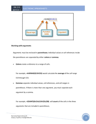EM 210
BATCH 1
ELECTRONIC SPREADSHEETS
Narrative Report (Group4)
Corpuz, Fajarito, Linsangan&Sunio 19
Working with arguments
Arguments must be enclosed in parentheses. Individual values or cell references inside
the parentheses are separated by either colons or commas.
 Colons create a reference to a range of cells.
For example, =AVERAGE(E19:E23) would calculate the average of the cell range
E19 through E23.
 Commas separate individual values, cell references, and cell ranges in
parentheses. If there is more than one argument, you must separate each
argument by a comma.
For example, =COUNT(C6:C14,C19:C23,C28) will count all the cells in the three
arguments that are included in parentheses.
 