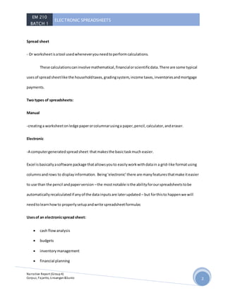 EM 210
BATCH 1
ELECTRONIC SPREADSHEETS
Narrative Report (Group4)
Corpuz, Fajarito, Linsangan&Sunio 2
Spread sheet
- Or worksheetisatool usedwheneveryouneedtoperformcalculations.
These calculationscaninvolve mathematical,financialorscientificdata.There are some typical
usesof spreadsheetlike the householdtaxes,gradingsystem,income taxes,inventoriesandmortgage
payments.
Two types of spreadsheets:
Manual
-creatinga worksheetonledge paperorcolumnarusinga paper,pencil,calculator,anderaser.
Electronic
-A computergeneratedspreadsheet thatmakesthe basictaskmuch easier.
Excel isbasicallyasoftware package thatallowsyouto easilyworkwithdatain a grid-like formatusing
columnsandrows to displayinformation. Being‘electronic’there are manyfeaturesthatmake iteasier
to use than the pencil andpaperversion –the mostnotable isthe abilityforourspreadsheetstobe
automaticallyrecalculatedif anyof the data inputsare laterupdated – but forthisto happenwe will
needtolearnhowto properlysetupandwrite spreadsheetformulas
Usesof an electronicspread sheet:
 cash flowanalysis
 budgets
 inventorymanagement
 financial planning
 