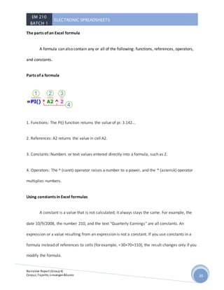 EM 210
BATCH 1
ELECTRONIC SPREADSHEETS
Narrative Report (Group4)
Corpuz, Fajarito, Linsangan&Sunio 20
The parts of an Excel formula
A formula can also contain any or all of the following: functions, references, operators,
and constants.
Parts of a formula
1. Functions: The PI() function returns the value of pi: 3.142...
2. References: A2 returns the value in cell A2.
3. Constants: Numbers or text values entered directly into a formula, such as 2.
4. Operators: The ^ (caret) operator raises a number to a power, and the * (asterisk) operator
multiplies numbers.
Using constants in Excel formulas
A constant is a value that is not calculated; it always stays the same. For example, the
date 10/9/2008, the number 210, and the text "Quarterly Earnings" are all constants. An
expression or a value resulting from an expression is not a constant. If you use constants in a
formula instead of references to cells (for example, =30+70+110), the result changes only if you
modify the formula.
 