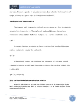 EM 210
BATCH 1
ELECTRONIC SPREADSHEETS
Narrative Report (Group4)
Corpuz, Fajarito, Linsangan&Sunio 23
references. These are separated by calculation operators. Excel calculates the formula from left
to right, according to a specific order for each operator in the formula.
Use of parentheses in Excel formulas
To change the order of evaluation, enclose in parentheses the part of the formula to be
calculated first. For example, the following formula produces 11 because Excel performs
multiplication before addition. The formula multiplies 2 by 3 and then adds 5 to the result.
=5+2*3
In contrast, if you use parentheses to change the syntax, Excel adds 5 and 2 together
and then multiplies the result by 3 to produce 21.
=(5+2)*3
In the following example, the parentheses that enclose the first part of the formula
force Excel to calculate B4+25 first and then divide the result by the sum of the values in cells
D5, E5, and F5.
=(B4+25)/SUM(D5:F5)
Using functions and nested functions in Excel formulas
Functions are predefined formulas that perform calculations by using specific values,
called arguments, in a particular order, or structure. Functions can be used to perform simple
or complex calculations.
 