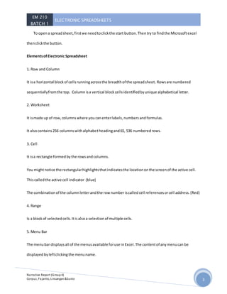 EM 210
BATCH 1
ELECTRONIC SPREADSHEETS
Narrative Report (Group4)
Corpuz, Fajarito, Linsangan&Sunio 3
To opena spreadsheet,firstwe needtoclickthe start button.Thentry to findthe Microsoftexcel
thenclickthe button.
ElementsofElectronic Spreadsheet
1. Row and Column
It isa horizontal blockof cellsrunningacrossthe breadthof the spreadsheet. Rowsare numbered
sequentiallyfromthe top. Columnisa vertical blockcellsidentifiedbyunique alphabetical letter.
2. Worksheet
It ismade up of row,columnswhere youcanenterlabels,numbersandformulas.
It alsocontains256 columnswithalphabetheadingand65, 536 numberedrows.
3. Cell
It isa rectangle formedbythe rowsandcolumns.
You mightnotice the rectangularhighlightsthatindicatesthe locationonthe screenof the active cell.
Thiscalledthe active cell indicator (blue)
The combinationof the columnletterandthe row numberiscalledcell referencesorcell address.(Red)
4. Range
Is a blockof selectedcells.Itisalsoa selectionof multiple cells.
5. Menu Bar
The menubar displaysall of the menusavailable foruse inExcel.The contentof anymenucan be
displayedbyleftclickingthe menuname.
 