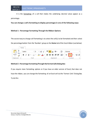 EM 210
BATCH 1
ELECTRONIC SPREADSHEETS
Narrative Report (Group4)
Corpuz, Fajarito, Linsangan&Sunio 33
It is the formatting of a cell that makes the underlying decimal value appear as a
percentage.
You can change a cell's formatting to display percentages in one of the following ways:
Method 1 - Percentage Formatting Through the Ribbon Options
The easiest way to change cell formatting is to select the cell(s) to be formatted and then select
the percentage button from the 'Number' group on the Home tab of the Excelribbon (seebelow):
Method 2 - Percentage Formatting Through the Format Cells Dialog Box
If you require more formatting options or if you have an older version of Excel, that does not
have the ribbon, you can change the formatting of an Excel cell via the 'Format Cells' Dialog Box.
To do this:
 
