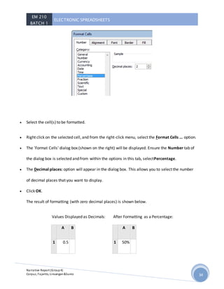 EM 210
BATCH 1
ELECTRONIC SPREADSHEETS
Narrative Report (Group4)
Corpuz, Fajarito, Linsangan&Sunio 34
 Select the cell(s) to be formatted.
 Right click on the selected cell, and from the right-click menu, select the Format Cells ... option.
 The 'Format Cells' dialog box (shown on the right) will be displayed. Ensure the Number tab of
the dialog box is selected and from within the options in this tab, selectPercentage.
 The Decimal places: option will appear in the dialog box. This allows you to select the number
of decimal places that you want to display.
 Click OK.
The result of formatting (with zero decimal places) is shown below.
Values Displayed as Decimals:
A B
1 0.5
After Formatting as a Percentage:
A B
1 50%
 