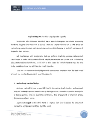 EM 210
BATCH 1
ELECTRONIC SPREADSHEETS
Narrative Report (Group4)
Corpuz, Fajarito, Linsangan&Sunio 37
Reported by: Ma. Cristina Corpuz (MaEd-English)
Aside from basic formulas, Microsoft Excel was also designed for various accounting
functions. Anyone who may want to start a small and simple business can use MS Excel for
maintaining accounting data such as cash transactions, book keeping or basically just a general
ledger for their business.
MS Excel comes with functionality that can perform simple to complex mathematical
calculations. It makes the business of book keeping easier since you do not have to manually
calculate transaction. Sometimes, all you have to do is create the formula needed, input the data
in the spreadsheet and you will have the result instantly.
Also, you can import or download pre-made spreadsheet templates from the Web based
on what you need and customize it your liking as well.
1. Maintaining Invoices/Budget
A simple method for you to use MS Excel is by making simple invoices and personal
budgets. An invoiceis adocument issuedby the buyer to the sellerwhich contains description
of trading parties, lists and quantifies sold items, date of payment or shipment prices,
discounts or delivery terms.
A personal budget on the other hand, is simply a plan used to decide the amount of
money that will be spent and how it will be spent.
 