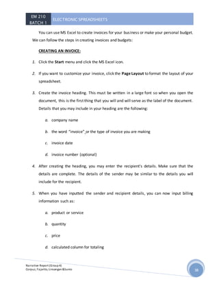 EM 210
BATCH 1
ELECTRONIC SPREADSHEETS
Narrative Report (Group4)
Corpuz, Fajarito, Linsangan&Sunio 38
You can use MS Excel to create invoices for your business or make your personal budget.
We can follow the steps in creating invoices and budgets:
CREATING AN INVOICE:
1. Click the Start menu and click the MS Excel icon.
2. If you want to customize your invoice, click the Page Layout to format the layout of your
spreadsheet.
3. Create the invoice heading. This must be written in a large font so when you open the
document, this is the first thing that you will and will serve as the label of the document.
Details that you may include in your heading are the following:
a. company name
b. the word “invoice” or the type of invoice you are making
c. invoice date
d. invoice number (optional)
4. After creating the heading, you may enter the recipient’s details. Make sure that the
details are complete. The details of the sender may be similar to the details you will
include for the recipient.
5. When you have inputted the sender and recipient details, you can now input billing
information such as:
a. product or service
b. quantity
c. price
d. calculated column for totaling
 