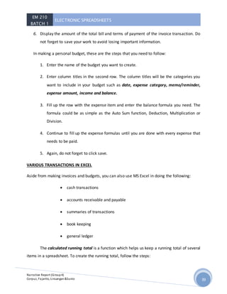 EM 210
BATCH 1
ELECTRONIC SPREADSHEETS
Narrative Report (Group4)
Corpuz, Fajarito, Linsangan&Sunio 39
6. Display the amount of the total bill and terms of payment of the invoice transaction. Do
not forget to save your work to avoid losing important information.
In making a personal budget, these are the steps that you need to follow:
1. Enter the name of the budget you want to create.
2. Enter column titles in the second row. The column titles will be the categories you
want to include in your budget such as date, expense category, memo/reminder,
expense amount, income and balance.
3. Fill up the row with the expense item and enter the balance formula you need. The
formula could be as simple as the Auto Sum function, Deduction, Multiplication or
Division.
4. Continue to fill up the expense formulas until you are done with every expense that
needs to be paid.
5. Again, do not forget to click save.
VARIOUS TRANSACTIONS IN EXCEL
Aside from making invoices and budgets, you can also use MS Excel in doing the following:
 cash transactions
 accounts receivable and payable
 summaries of transactions
 book keeping
 general ledger
The calculated running total is a function which helps us keep a running total of several
items in a spreadsheet. To create the running total, follow the steps:
 