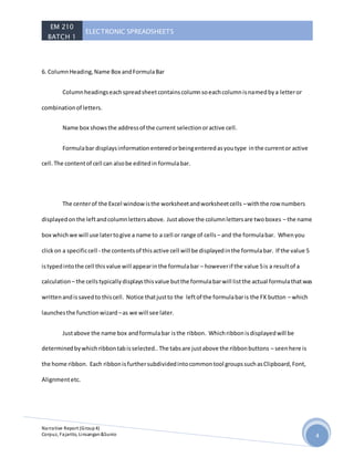 EM 210
BATCH 1
ELECTRONIC SPREADSHEETS
Narrative Report (Group4)
Corpuz, Fajarito, Linsangan&Sunio 4
6. ColumnHeading,Name Box andFormulaBar
Columnheadingseachspreadsheetcontainscolumnsoeachcolumnisnamedbya letteror
combinationof letters.
Name box showsthe addressof the current selectionoractive cell.
Formulabar displaysinformationenteredorbeingenteredasyoutype inthe currentor active
cell.The contentof cell can alsobe editedin formulabar.
The centerof the Excel windowisthe worksheetandworksheetcells –withthe row numbers
displayedonthe leftandcolumnlettersabove. Justabove the columnlettersare twoboxes – the name
box whichwe will use latertogive a name to a cell or range of cells – and the formulabar. Whenyou
clickon a specificcell - the contentsof thisactive cell will be displayedinthe formulabar. If the value 5
istypedintothe cell thisvalue will appearinthe formulabar – howeverif the value 5is a resultof a
calculation – the cellstypicallydisplaysthisvalue butthe formulabarwill listthe actual formulathatwas
writtenandissavedto thiscell. Notice thatjustto the leftof the formulabaris the FX button – which
launchesthe functionwizard –as we will see later.
Justabove the name box andformulabar isthe ribbon. Whichribbonisdisplayedwill be
determinedbywhichribbontabisselected..The tabsare justabove the ribbonbuttons – seenhere is
the home ribbon. Each ribbonisfurthersubdividedintocommontool groupssuchasClipboard,Font,
Alignmentetc.
 