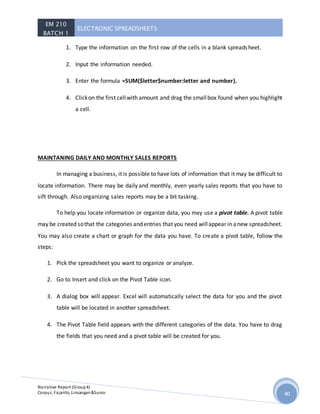 EM 210
BATCH 1
ELECTRONIC SPREADSHEETS
Narrative Report (Group4)
Corpuz, Fajarito, Linsangan&Sunio 40
1. Type the information on the first row of the cells in a blank spreadsheet.
2. Input the information needed.
3. Enter the formula =SUM($letter$number:letter and number).
4. Clickon the first cellwith amount and drag the smallbox found when you highlight
a cell.
MAINTANING DAILY AND MONTHLY SALES REPORTS
In managing a business, it is possible to have lots of information that it may be difficult to
locate information. There may be daily and monthly, even yearly sales reports that you have to
sift through. Also organizing sales reports may be a bit tasking.
To help you locate information or organize data, you may use a pivot table. A pivot table
may be created sothat the categories and entries that you need willappear in anew spreadsheet.
You may also create a chart or graph for the data you have. To create a pivot table, follow the
steps:
1. Pick the spreadsheet you want to organize or analyze.
2. Go to Insert and click on the Pivot Table icon.
3. A dialog box will appear. Excel will automatically select the data for you and the pivot
table will be located in another spreadsheet.
4. The Pivot Table field appears with the different categories of the data. You have to drag
the fields that you need and a pivot table will be created for you.
 