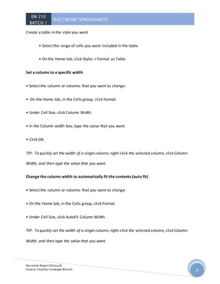 EM 210
BATCH 1
ELECTRONIC SPREADSHEETS
Narrative Report (Group4)
Corpuz, Fajarito, Linsangan&Sunio 8
Create a table in the style you want
• Select the range of cells you want included in the table.
• On the Home tab, click Styles > Format as Table.
Set a column to a specific width
• Select the column or columns that you want to change.
• On the Home tab, in the Cells group, click Format.
• Under Cell Size, click Column Width.
• In the Column width box, type the value that you want.
• Click OK.
TIP: To quickly set the width of a single column, right-click the selected column, click Column
Width, and then type the value that you want.
Change the column width to automatically fit the contents (auto fit)
• Select the column or columns that you want to change.
• On the Home tab, in the Cells group, click Format.
• Under Cell Size, click AutoFit Column Width.
TIP: To quickly set the width of a single column, right-click the selected column, click Column
Width, and then type the value that you want.
 