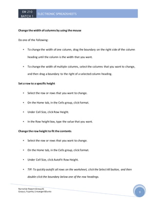 EM 210
BATCH 1
ELECTRONIC SPREADSHEETS
Narrative Report (Group4)
Corpuz, Fajarito, Linsangan&Sunio 9
Change the width of columns by using the mouse
Do one of the following:
• To change the width of one column, drag the boundary on the right side of the column
heading until the column is the width that you want.
• To change the width of multiple columns, select the columns that you want to change,
and then drag a boundary to the right of a selected column heading.
Set a row to a specific height
• Select the row or rows that you want to change.
• On the Home tab, in the Cells group, click Format.
• Under Cell Size, click Row Height.
• In the Row height box, type the value that you want.
Change the row height to fit the contents
• Select the row or rows that you want to change.
• On the Home tab, in the Cells group, click Format.
• Under Cell Size, click AutoFit Row Height.
• TIP: To quickly autofit all rows on the worksheet, click the Select All button, and then
double-click the boundary below one of the row headings.
 
