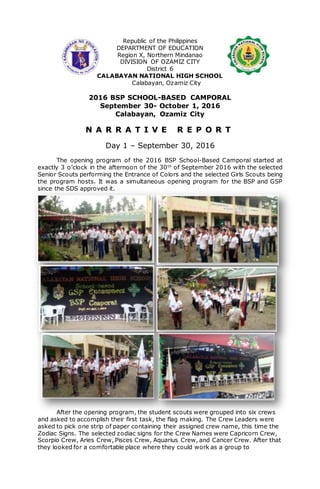 Republic of the Philippines
DEPARTMENT OF EDUCATION
Region X, Northern Mindanao
DIVISION OF OZAMIZ CITY
District 6
CALABAYAN NATIONAL HIGH SCHOOL
Calabayan, Ozamiz City
2016 BSP SCHOOL-BASED CAMPORAL
September 30- October 1, 2016
Calabayan, Ozamiz City
N A R R A T I V E R E P O R T
Day 1 – September 30, 2016
The opening program of the 2016 BSP School-Based Camporal started at
exactly 3 o’clock in the afternoon of the 30th
of September 2016 with the selected
Senior Scouts performing the Entrance of Colors and the selected Girls Scouts being
the program hosts. It was a simultaneous opening program for the BSP and GSP
since the SDS approved it.
After the opening program, the student scouts were grouped into six crews
and asked to accomplish their first task, the flag making. The Crew Leaders were
asked to pick one strip of paper containing their assigned crew name, this time the
Zodiac Signs. The selected zodiac signs for the Crew Names were Capricorn Crew,
Scorpio Crew, Aries Crew, Pisces Crew, Aquarius Crew, and Cancer Crew. After that
they looked for a comfortable place where they could work as a group to
 