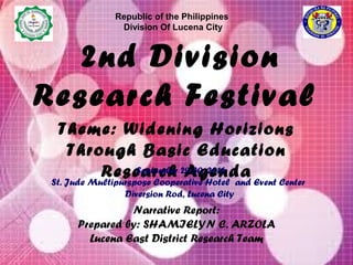 Theme: Widening Horizions
Through Basic Education
Research Agenda
2nd Division
Research Festival
Republic of the Philippines
Division Of Lucena City
Narrative Report:
Prepared by: SHAMIELYN C. ARZOLA
Lucena East District Research Team
September 29-30, 2016
St. Jude Multipurspose Cooperative Hotel and Event Center
Diversion Rod, Lucena City
 