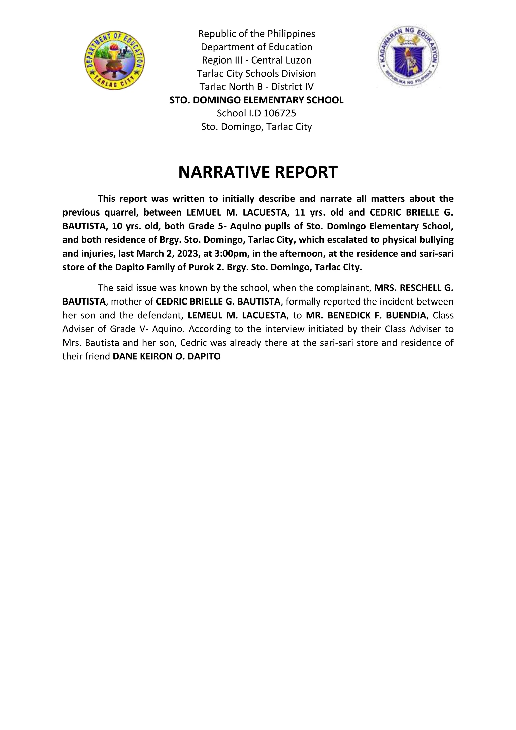 Republic of the Philippines
Department of Education
Region III - Central Luzon
Tarlac City Schools Division
Tarlac North B - District IV
STO. DOMINGO ELEMENTARY SCHOOL
School I.D 106725
Sto. Domingo, Tarlac City
NARRATIVE REPORT
This report was written to initially describe and narrate all matters about the
previous quarrel, between LEMUEL M. LACUESTA, 11 yrs. old and CEDRIC BRIELLE G.
BAUTISTA, 10 yrs. old, both Grade 5- Aquino pupils of Sto. Domingo Elementary School,
and both residence of Brgy. Sto. Domingo, Tarlac City, which escalated to physical bullying
and injuries, last March 2, 2023, at 3:00pm, in the afternoon, at the residence and sari-sari
store of the Dapito Family of Purok 2. Brgy. Sto. Domingo, Tarlac City.
The said issue was known by the school, when the complainant, MRS. RESCHELL G.
BAUTISTA, mother of CEDRIC BRIELLE G. BAUTISTA, formally reported the incident between
her son and the defendant, LEMEUL M. LACUESTA, to MR. BENEDICK F. BUENDIA, Class
Adviser of Grade V- Aquino. According to the interview initiated by their Class Adviser to
Mrs. Bautista and her son, Cedric was already there at the sari-sari store and residence of
their friend DANE KEIRON O. DAPITO