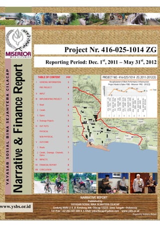 Newsletter Date




                                                                                                            Project Nr. 416-025-1014 ZG
                                                                                        Reporting Period: Dec. 1st, 2011 – May 31st, 2012
                                           Narrative & Finance Report
   YAYASAB SOSIAL BINA SEJAHTERA CILACAP




                                                                              TABLE OF CONTENT              page                            PROJECT NO. 416-025/1014 ZG 2011-2012(3)
                                                                        I      GENERAL INFORMATION           2                                         Recapitulation of Work Performance Infrastructure
                                                                                                                                                      Project Roads & Dykes YSBS - Misereor 1992 - 2012(3)
                                                                                                                                            140
                                                                               PRE PROJECT                   4                              120                                                                                                        120
                                                                                                                                            100                                        102                                                                                  107
                                                                                                                                             80                                                             78                                                                                                                Total
                                                                                                                                             60                                                                                  63                                                               61                    73
                                                                        II     INPUT                         4                               40
                                                                                                                                             20                  10
                                                                                                                                              0




                                                                                                                                                  416 - 025/051 - ZG




                                                                                                                                                                                             1639 - 1998 - 1999
                                                                                                                                                                       416 - 025/ 051 A EG




                                                                                                                                                                                                                  416 - 025/051 D ZG


                                                                                                                                                                                                                                       416 - 025/051 E ZG


                                                                                                                                                                                                                                                            416 - 025/1007 ZG -


                                                                                                                                                                                                                                                                                  416 - 025/1010 ZG -


                                                                                                                                                                                                                                                                                                        416 - 025/1014 ZG -
                                                                                                                                                                                                                                       2692 - 2002 - 2005
                                                                                                                                                                                                                  2111 - 2000 - 2001
                                                                                                                                                  191 - 1992 - 1993




                                                                                                                                                                                             416 - 025/051 ZG
                                                                        III    IMPLEMENTING PROJECT          4




                                                                                                                                                                        121 - 1994 - 1998




                                                                                                                                                                                                                                                                                                          2010 - 2012(3)
                                                                                                                                                                                                                                                               2006 - 2008


                                                                                                                                                                                                                                                                                     2008 - 2009
                                                                                                                   Project Location
                                                                             1 Road                          4

                                                                             2 Canals                        5

                                                                             3 Dykes                         5                                          1                    2                     3                    4                    5                    6                     7                     8

                                                                             4 Drainage Projects             5

                                                                        IV     OUT PUTS                      6

                                                                               PHYSICAL                      6

                                                                               NON PHYSICAL                  6

                                                                        V      OUTCOME                       7

                                                                             1 Roads                         7

                                                                             2 Canals, Drainage Channels,    7
                                                                               Dykes

                                                                        VI     IMPACTS                       7

                                                                        VII FINANCIAL REPORT                 8

                                                                        VIII CONCLUSION                      11




                                                                                                                        NARRATIVE REPORT
                                                                                                                             Published by
                                                                                                               YAYASAN SOSIAL BINA SEJAHTERA CILACAP
www.ysbs.or.id                                                                                Gedung AMN Lt 4. Jl. Kendeng 308, Cilacap 53223. Jawa Tengah—Indonesia
                                                                                             Tel /Fax: +62-282-507 000 4. E-Mail: ysbscilacap@yahoo.com . www.ysbs.or.id
                                                                                                                                                                  Prepared by Stephanus Mulyadi
 