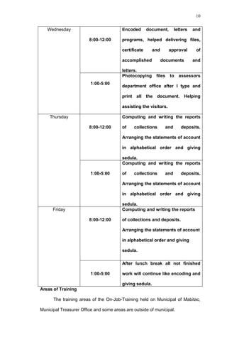 10


   Wednesday                            Encoded        document,       letters   and

                        8:00-12:00      programs, helped delivering files,

                                        certificate      and         approval     of

                                        accomplished           documents         and

                                        letters.
                                        Photocopying         files   to   assessors
                         1:00-5:00
                                        department office after I type and

                                        print    all   the   document.      Helping

                                        assisting the visitors.

    Thursday                            Computing and writing the reports

                        8:00-12:00      of      collections      and      deposits.

                                        Arranging the statements of account

                                        in alphabetical order and giving

                                        sedula.
                                        Computing and writing the reports

                         1:00-5:00      of      collections      and      deposits.

                                        Arranging the statements of account

                                        in alphabetical order and giving

                                        sedula.
      Friday                            Computing and writing the reports

                        8:00-12:00      of collections and deposits.

                                        Arranging the statements of account

                                        in alphabetical order and giving

                                        sedula.

                                        After lunch break all not finished

                         1:00-5:00      work will continue like encoding and

                                        giving sedula.
Areas of Training

      The training areas of the On-Job-Training held on Municipal of Mabitac,

Municipal Treasurer Office and some areas are outside of municipal.
 