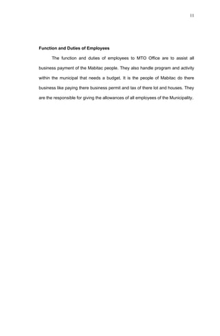11




Function and Duties of Employees

      The function and duties of employees to MTO Office are to assist all

business payment of the Mabitac people. They also handle program and activity

within the municipal that needs a budget. It is the people of Mabitac do there

business like paying there business permit and tax of there lot and houses. They

are the responsible for giving the allowances of all employees of the Municipality.
 