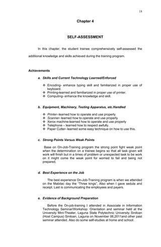 18


                                  Chapter 4



                           SELF-ASSESSMENT


      In this chapter, the student trainee comprehensively self-assessed the

additional knowledge and skills achieved during the training program.



Achievements

      a. Skills and Current Technology Learned/Enforced

           Encoding- enhance typing skill and familiarized in proper use of
            keyboard.
           Printing-learned and familiarized in proper use of printer.
           Computing- enhance the knowledge and skill.


      b. Equipment, Machinery, Testing Apparatus, etc.Handled

             Printer--learned how to operate and use properly
             Scanner- learned how to operate and use properly
             Xerox machine-learned how to operate and use properly
             Telephone – learned how to respect awfully.
             Paper Cutter- learned some easy technique on how to use this.


      c. Strong Points Versus Weak Points

           Base on On-Job-Training program the strong point fight weak point
          when the determination on a trainee begins so that all task given will
          work will finish but in a times of problem or unexpected task to be work
          on it might come the weak point for worried to fail and being not
          prepared.


      d. Best Experience on the Job

             The best experience On-Job-Training program is when we attended
          on the Mabitac day the “Three kings”. Also when I gave sedula and
          receipt. Last is communicating the employees and payers.


      e. Evidence of Background Preparation

             Before the On-job-training I attended in Associate in Information
          Technology Seminar/Workshop: Orientation and seminar held at the
          University Mini-Theater, Laguna State Polytechnic University Siniloan
          (Host Campus) Siniloan, Laguna on November 06,2011and other past
          seminar attended. Also do some self-studies at home and school.
 