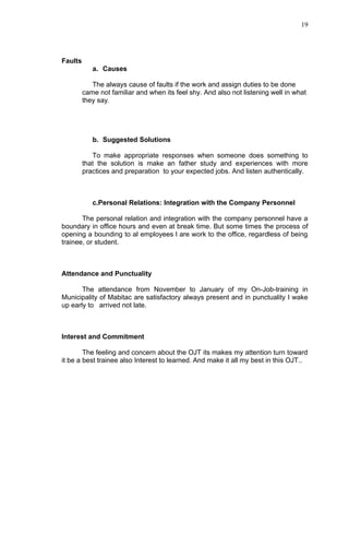 19




Faults
            a. Causes

            The always cause of faults if the work and assign duties to be done
         came not familiar and when its feel shy. And also not listening well in what
         they say.




            b. Suggested Solutions

            To make appropriate responses when someone does something to
         that the solution is make an father study and experiences with more
         practices and preparation to your expected jobs. And listen authentically.



            c.Personal Relations: Integration with the Company Personnel

       The personal relation and integration with the company personnel have a
boundary in office hours and even at break time. But some times the process of
opening a bounding to al employees l are work to the office, regardless of being
trainee, or student.



Attendance and Punctuality

       The attendance from November to January of my On-Job-training in
Municipality of Mabitac are satisfactory always present and in punctuality I wake
up early to arrived not late.



Interest and Commitment

        The feeling and concern about the OJT its makes my attention turn toward
it be a best trainee also Interest to learned. And make it all my best in this OJT..
 
