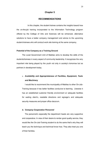 20


                                  Chapter 5


                           RECOMMENDATIONS

             In this chapter, the student trainee contains the insights toward how

the on-the-job training incorporated to the Information Technology program

offered by the College of Arts and Sciences will be enhanced, alternative

solutions to have a better company management and advice to the upcoming

student-trainees who will conduct work site training at the same company.



Potential of the Company as a Training Ground

      The Local Government Unit of Mabitac aims to develop the skills of the

students/trainees in every aspect of community leadership. It recognizes the very

important role being played by the youth not only in society’s tomorrow but as

partners in development today.



      a. Availability and Appropriateness of Facilities, Equipment, Tools

          and Machinery

          I would like to recommend the municipality of Mabitac to other On-Job-

      Training because it has better facilities conducive to learning. Likewise it

      has an established customer friendly environment w/ adequate facilities

      for waiting client’s, readable directions and signage’s and adequate

      security measures and proper office decorum.



      b. Company Cooperation Personnel

          The personnel’s especially the department heads are very supportive

      and cooperative. In view of their desire to render good quality service, they

      would like the On-Job-Training student to do the same that’s why they will

      teach you the technique and technical know how. They also treat you one

      of their families.
 