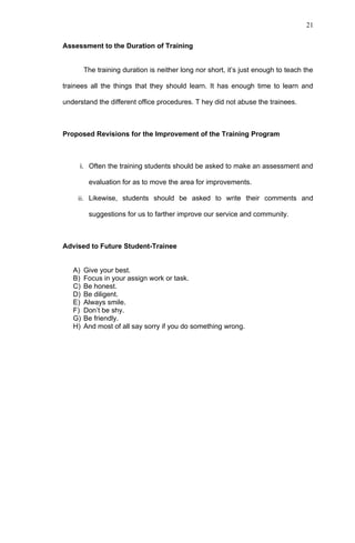 21


Assessment to the Duration of Training


        The training duration is neither long nor short, it’s just enough to teach the

trainees all the things that they should learn. It has enough time to learn and

understand the different office procedures. T hey did not abuse the trainees.



Proposed Revisions for the Improvement of the Training Program



     i. Often the training students should be asked to make an assessment and

         evaluation for as to move the area for improvements.

     ii. Likewise, students should be asked to write their comments and

         suggestions for us to farther improve our service and community.



Advised to Future Student-Trainee


   A)   Give your best.
   B)   Focus in your assign work or task.
   C)   Be honest.
   D)   Be diligent.
   E)   Always smile.
   F)   Don’t be shy.
   G)   Be friendly.
   H)   And most of all say sorry if you do something wrong.
 
