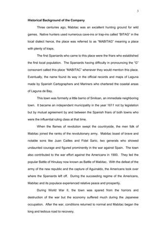 3


Historical Background of the Company

       Three centuries ago, Mabitac was an excellent hunting ground for wild

games. Native hunters used numerous cave-ins or trap-ins called “BITAG” in the

local dialect hence, the place was referred to as “MABITAG” meaning a place

with plenty of traps.

       The first Spaniards who came to this place were the friars who established

the first local population. The Spaniards having difficulty in pronouncing the “G”

consonant called this place “MABITAC” whenever they would mention this place.

Eventually, the name found its way in the official records and maps of Laguna

made by Spanish Cartographers and Mariners who chartered the coastal areas

of Laguna de Bay.

       This town was formerly a little barrio of Siniloan, an immediate neighboring

town. It became an independent municipality in the year 1611 not by legislation

but by mutual agreement by and between the Spanish friars of both towns who

were the influential ruling class at that time.

       When the flames of revolution swept the countryside, the men folk of

Mabitac joined the ranks of the revolutionary army. Mabitac boast of brave and

notable sons like Juan Cailles and Fidel Sario, two generals who showed

undaunted courage and figured prominently in the war against Spain. The town

also contributed to the war effort against the Americans in 1900. They led the

popular Battle of Hinukay now known as Battle of Mabitac. With the defeat of the

army of the new republic and the capture of Aguinaldo, the Americans took over

where the Spaniards left off. During the succeeding regime of the Americans,

Mabitac and its populace experienced relative peace and prosperity.

       During World War II, the town was spared from the horrors and

destruction of the war but the economy suffered much during the Japanese

occupation. After the war, conditions returned to normal and Mabitac began the

long and tedious road to recovery.
 