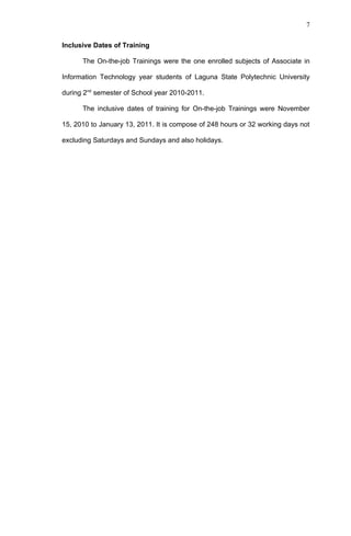 7


Inclusive Dates of Training

      The On-the-job Trainings were the one enrolled subjects of Associate in

Information Technology year students of Laguna State Polytechnic University

during 2nd semester of School year 2010-2011.

      The inclusive dates of training for On-the-job Trainings were November

15, 2010 to January 13, 2011. It is compose of 248 hours or 32 working days not

excluding Saturdays and Sundays and also holidays.
 