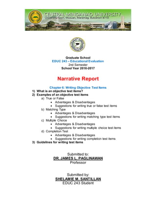 Graduate School
EDUC 243 – Educational Evaluation
2nd Semester
School Year 2016-2017
Narrative Report
Chapter 6: Writing Objective Test Items
1) What is an objective test items?
2) Examples of an objective test items
a) True or False
 Advantages & Disadvantages
 Suggestions for writing true or false test items
b) Matching Type
 Advantages & Disadvantages
 Suggestions for writing matching type test items
c) Multiple Choice
 Advantages & Disadvantages
 Suggestions for writing multiple choice test items
d) Completion Test
 Advantages & Disadvantages
 Suggestions for writing completion test items
3) Guidelines for writing test items
Submitted to:
DR. JAMES L. PAGLINAWAN
Professor
Submitted by:
SHELAMIE M. SANTILLAN
EDUC 243 Student
 
