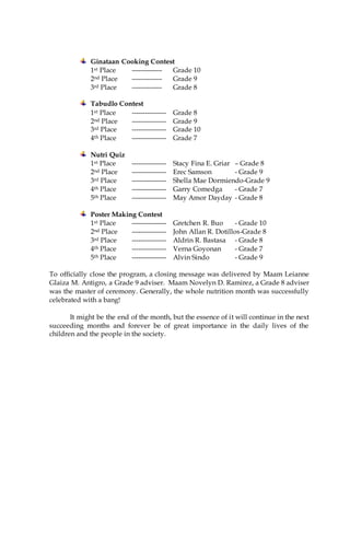 Ginataan Cooking Contest
1st Place -------------- Grade 10
2nd Place -------------- Grade 9
3rd Place -------------- Grade 8
Tabudlo Contest
1st Place ---------------- Grade 8
2nd Place ---------------- Grade 9
3rd Place ---------------- Grade 10
4th Place ---------------- Grade 7
Nutri Quiz
1st Place ---------------- Stacy Fina E. Griar – Grade 8
2nd Place ---------------- Erec Samson - Grade 9
3rd Place ---------------- Shella Mae Dormiendo-Grade 9
4th Place ---------------- Garry Comedga - Grade 7
5th Place ---------------- May Amor Dayday - Grade 8
Poster Making Contest
1st Place ---------------- Gretchen R. Buo - Grade 10
2nd Place ---------------- John Allan R. Dotillos-Grade 8
3rd Place ---------------- Aldrin R. Bastasa - Grade 8
4th Place ---------------- Verna Goyonan - Grade 7
5th Place ---------------- Alvin Sindo - Grade 9
To officially close the program, a closing message was delivered by Maam Leianne
Glaiza M. Antigro, a Grade 9 adviser. Maam Novelyn D. Ramirez, a Grade 8 adviser
was the master of ceremony. Generally, the whole nutrition month was successfully
celebrated with a bang!
It might be the end of the month, but the essence of it will continue in the next
succeeding months and forever be of great importance in the daily lives of the
children and the people in the society.
 