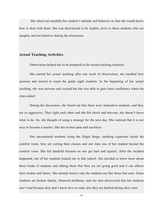 vi
She observed carefully her student’s attitude and behavior so that she would know
how to deal with them. She was determined to be slightly strict to those students who are
naughty and not attentive during the discussion.
Actual Teaching Activities
Observation helped her to be prepared in the actual teaching situation.
She started her actual teaching after one week of observation; she handled four
sections and started to teach the grade eight students. In the beginning of her actual
teaching, she was nervous and excited but she was able to gain more confidence when the
class ended.
During the discussion, she found out that there were inattentive students, and they
are so aggressive. They fight each other and she felt shock and nervous, she doesn’t know
what to do. So, she thought of using a strategy for the next day. She realized that it is not
easy to become a teacher. She has to bear pain and sacrifices.
She encountered students using the illegal drugs, smoking cigarettes inside the
comfort room, they are cutting their classes and one time one of her student burned the
comfort room. She felt thankful because no one got hurt and injured. After the incident
happened, one of her students kicked out in that school. She decided to know more about
those kinds of students and talking them that they are not going good and it can affects
their studies and future. She already knows why the students are like those bad ones. Some
students are broken family, financial problems, and she also discovered that her students
can’t read because they don’t know how to read; also they are bullied during their class.
 