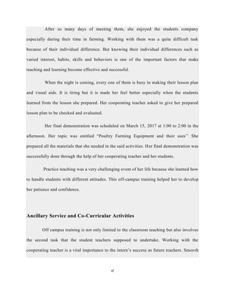 vi
After so many days of meeting them, she enjoyed the students company
especially during their time in farming. Working with them was a quite difficult task
because of their individual difference. But knowing their individual differences such as
varied interest, habits, skills and behaviors is one of the important factors that make
teaching and learning become effective and successful.
When the night is coming, every one of them is busy in making their lesson plan
and visual aids. It is tiring but it is made her feel better especially when the students
learned from the lesson she prepared. Her cooperating teacher asked to give her prepared
lesson plan to be checked and evaluated.
Her final demonstration was scheduled on March 15, 2017 at 1:00 to 2:00 in the
afternoon. Her topic was entitled “Poultry Farming Equipment and their uses’’ She
prepared all the materials that she needed in the said activities. Her final demonstration was
successfully done through the help of her cooperating teacher and her students.
Practice teaching was a very challenging event of her life because she learned how
to handle students with different attitudes. This off-campus training helped her to develop
her patience and confidence.
Ancillary Service and Co-Curricular Activities
Off campus training is not only limited to the classroom teaching but also involves
the second task that the student teachers supposed to undertake. Working with the
cooperating teacher is a vital importance to the intern’s success as future teachers. Smooth
 