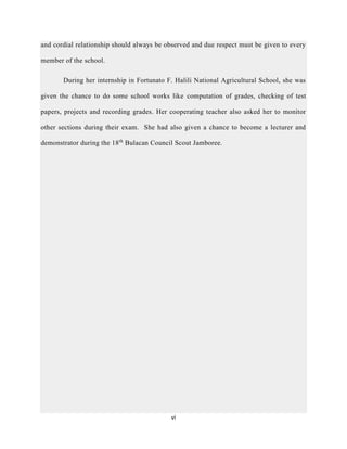 vi
and cordial relationship should always be observed and due respect must be given to every
member of the school.
During her internship in Fortunato F. Halili National Agricultural School, she was
given the chance to do some school works like computation of grades, checking of test
papers, projects and recording grades. Her cooperating teacher also asked her to monitor
other sections during their exam. She had also given a chance to become a lecturer and
demonstrator during the 18th
Bulacan Council Scout Jamboree.
 