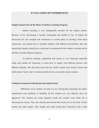 vi
EVALUATION OF EXPERIENCES
Insight Gained from all the Phase of Student Teaching Program
Student teaching is very unforgettable moment for the student teacher.
Because of her off-training it became meaningful and fruitful to her. It helped her
discovered her own strength and weaknesses in certain phase of teaching. From these
experiences, she learned how to handled students with different personalities. She also
learned that teachers should have a big heart to understand his/her student’s attitude and be
flexible to handle different situations.
In practice teaching, cooperation and respect is very important especially
inside and outside the classroom, so learn how to mingle with different persons with
different attitudes. She also discovered that one teacher cannot teach his/her lessons that
she/he doesn’t know, that’s a teacher should also be a researcher and an explorer.
Problems Encountered During the Internship Period
Difficulties occur whether you like it or not. During their internship, the author
experienced some problems in handling all her students are very talkative and very
aggressive. Her students are using cigarettes inside the comfort room while she is
discussing her lesson. They also shouted and uttered bad words even in the front of their
teacher and other people. They fought each other during their discussion and in their
 