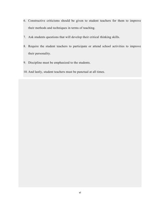 vi
6. Constructive criticisms should be given to student teachers for them to improve
their methods and techniques in terms of teaching.
7. Ask students questions that will develop their critical thinking skills.
8. Require the student teachers to participate or attend school activities to improve
their personality.
9. Discipline must be emphasized to the students.
10. And lastly, student teachers must be punctual at all times.
 