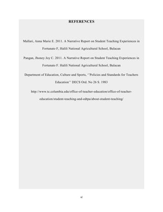 vi
REFERENCES
Mallari, Anna Marie E. 2011. A Narrative Report on Student Teaching Experiences in
Fortunato F, Halili National Agricultural School, Bulacan
Pangan, Jhoney Joy C. 2011. A Narrative Report on Student Teaching Experiences in
Fortunato F. Halili National Agricultural School, Bulacan
Department of Education, Culture and Sports, ‘’Policies and Standards for Teachers
Education’’ DECS Ord. No 26 S. 1983
http://www.tc.columbia.edu/office-of-teacher-education/office-of-teacher-
education/student-teaching-and-edtpa/about-student-teaching/
 