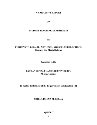 vi
A NARRATIVE REPORT
ON
STUDENT TEACHING EXPERIENCES
IN
FORTUNATO F. HALILI NATIONAL AGRICULTURAL SCHOOL
Guyong, Sta. Maria Bulacan
Presented to the
BATAAN PENINSULA STATE UNIVERSITY
Abucay Campus
In Partial Fulfillment of the Requirements in Education 122
SHIELA DONNA M. GELUA
April 2017
 